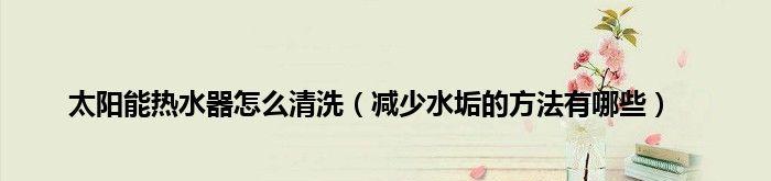 以太阳热水器水垢清洗方法（保持以太阳热水器高效运行的关键）